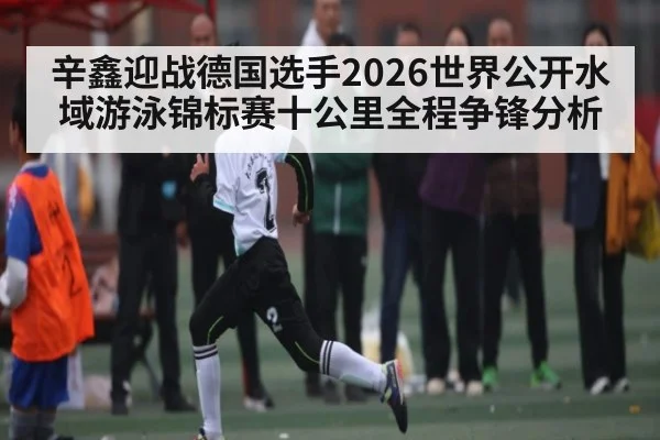 辛鑫迎战德国选手2026世界公开水域游泳锦标赛十公里全程争锋分析